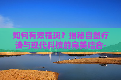 如何有效祛斑?揭秘自然疗法与现代科技的完美结合-怎么祛斑有效的方法 如何有效祛斑?揭秘自然疗法与现代科技的完美结合-怎么祛斑有效的方法