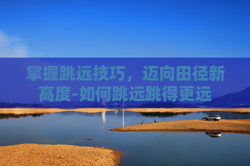 掌握跳远技巧,迈向田径新高度-如何跳远跳得更远 掌握跳远技巧,迈向田径新高度-如何跳远跳得更远