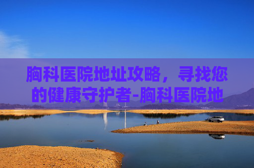 胸科医院地址攻略,寻找您的健康守护者-胸科医院地址在什么位置 胸科医院地址攻略,寻找您的健康守护者-胸科医院地址在什么位置