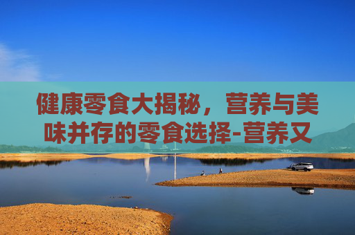 健康零食大揭秘,营养与美味并存的零食选择-营养又健康的零食有哪些 健康零食大揭秘,营养与美味并存的零食选择-营养又健康的零食有哪些