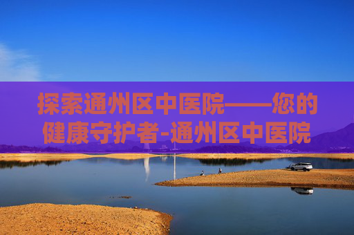 探索通州区中医院——您的健康守护者-通州区中医院官网 探索通州区中医院——您的健康守护者-通州区中医院官网