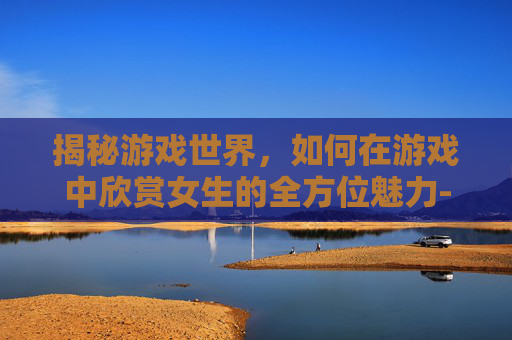 揭秘游戏世界，如何在游戏中欣赏女生的全方位魅力-什么游戏可以看到女生的全部视频