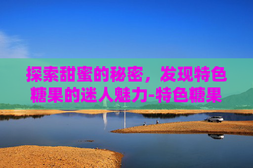 探索甜蜜的秘密,发现特色糖果的迷人魅力-特色糖果制作方法 探索甜蜜的秘密,发现特色糖果的迷人魅力-特色糖果制作方法