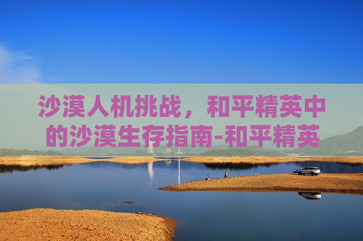 沙漠人机挑战，和平精英中的沙漠生存指南-和平精英沙漠的衣服