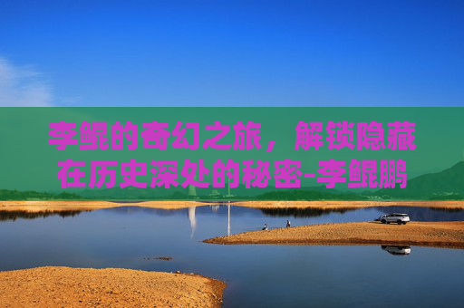 李鲲的奇幻之旅,解锁隐藏在历史深处的秘密-李鲲鹏 李鲲的奇幻之旅,解锁隐藏在历史深处的秘密-李鲲鹏