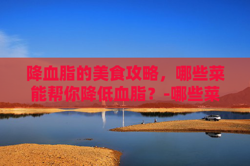 降血脂的美食攻略,哪些菜能帮你降低血脂?-哪些菜降血脂效果好 降血脂的美食攻略,哪些菜能帮你降低血脂?-哪些菜降血脂效果好