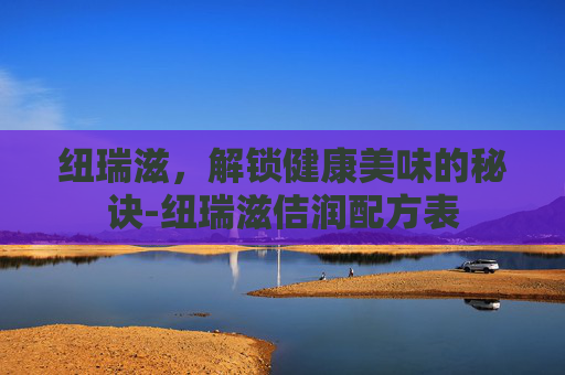 纽瑞滋,解锁健康美味的秘诀-纽瑞滋佶润配方表 纽瑞滋,解锁健康美味的秘诀-纽瑞滋佶润配方表