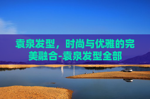 袁泉发型,时尚与优雅的完美融合-袁泉发型全部 袁泉发型,时尚与优雅的完美融合-袁泉发型全部