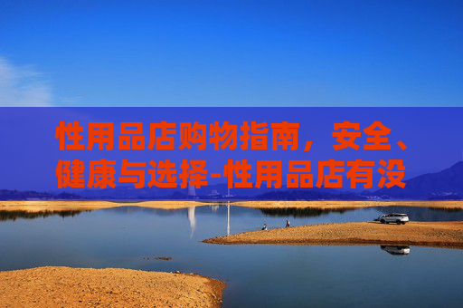 性用品店购物指南,安全、健康与选择-性用品店有没有卖延时药 性用品店购物指南,安全、健康与选择-性用品店有没有卖延时药