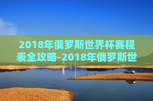 2018年俄罗斯世界杯赛程表全攻略-2018年俄罗斯世界杯 赛事进程 2018年俄罗斯世界杯赛程表全攻略-2018年俄罗斯世界杯 赛事进程
