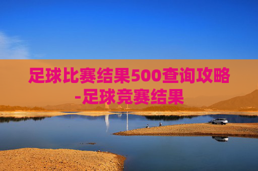 足球比赛结果500查询攻略-足球竞赛结果 足球比赛结果500查询攻略-足球竞赛结果