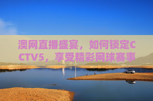 澳网直播盛宴,如何锁定CCTV5,享受精彩网球赛事-澳网直播cctv 澳网直播盛宴,如何锁定CCTV5,享受精彩网球赛事-澳网直播cctv