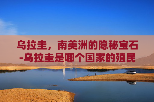 乌拉圭,南美洲的隐秘宝石-乌拉圭是哪个国家的殖民地 乌拉圭,南美洲的隐秘宝石-乌拉圭是哪个国家的殖民地