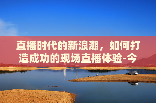 直播时代的新浪潮,如何打造成功的现场直播体验-今天的现场直播升旗仪式 直播时代的新浪潮,如何打造成功的现场直播体验-今天的现场直播升旗仪式