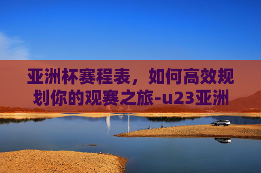 亚洲杯赛程表,如何高效规划你的观赛之旅-u23亚洲杯赛程表 亚洲杯赛程表,如何高效规划你的观赛之旅-u23亚洲杯赛程表