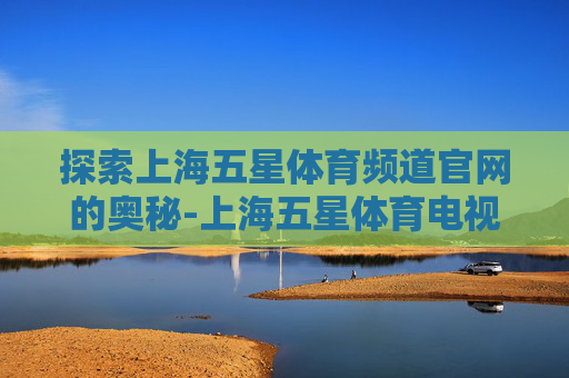 探索上海五星体育频道官网的奥秘-上海五星体育电视直播 探索上海五星体育频道官网的奥秘-上海五星体育电视直播