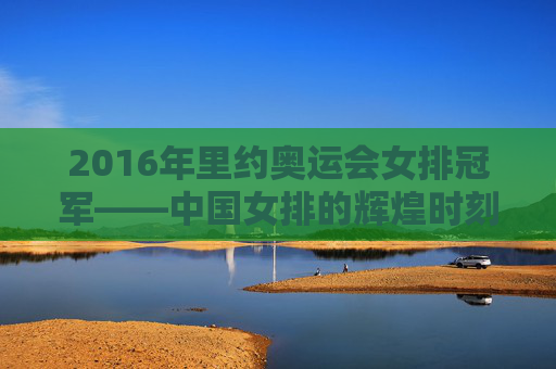 2016年里约奥运会女排冠军——中国女排的辉煌时刻-2016年里约奥运会女排冠军是谁 2016年里约奥运会女排冠军——中国女排的辉煌时刻-2016年里约奥运会女排冠军是谁