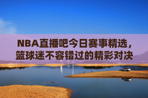 NBA直播吧今日赛事精选,篮球迷不容错过的精彩对决-nba直播吧今天比赛结果 NBA直播吧今日赛事精选,篮球迷不容错过的精彩对决-nba直播吧今天比赛结果