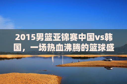 2015男篮亚锦赛中国vs韩国,一场热血沸腾的篮球盛宴-2015男篮亚锦赛中国vs韩国详细篮球技术表 2015男篮亚锦赛中国vs韩国,一场热血沸腾的篮球盛宴-2015男篮亚锦赛中国vs韩国详细篮球技术表