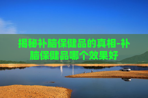 揭秘补脑保健品的真相-补脑保健品哪个效果好 揭秘补脑保健品的真相-补脑保健品哪个效果好