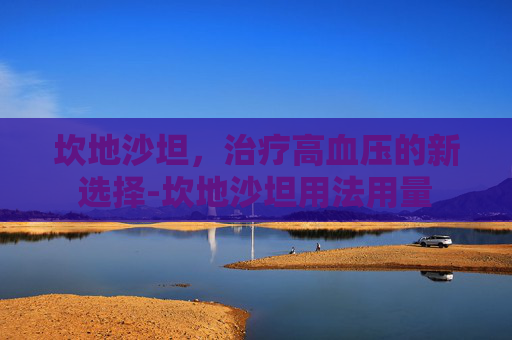 坎地沙坦,治疗高血压的新选择-坎地沙坦用法用量 坎地沙坦,治疗高血压的新选择-坎地沙坦用法用量