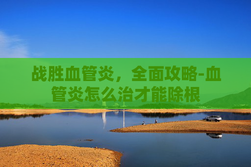 战胜血管炎,全面攻略-血管炎怎么治才能除根 战胜血管炎,全面攻略-血管炎怎么治才能除根