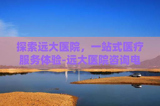 探索远大医院,一站式医疗服务体验-远大医院咨询电话 探索远大医院,一站式医疗服务体验-远大医院咨询电话