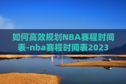 如何高效规划NBA赛程时间表-nba赛程时间表2023 如何高效规划NBA赛程时间表-nba赛程时间表2023