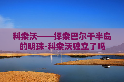 科索沃——探索巴尔干半岛的明珠-科索沃独立了吗 科索沃——探索巴尔干半岛的明珠-科索沃独立了吗