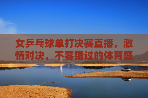 女乒乓球单打决赛直播,激情对决,不容错过的体育盛宴-女乒乓球单打决赛直播视频 女乒乓球单打决赛直播,激情对决,不容错过的体育盛宴-女乒乓球单打决赛直播视频