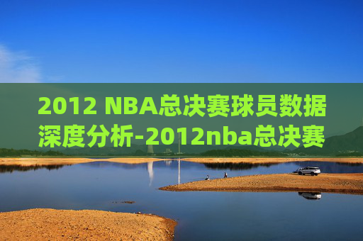 2012 NBA总决赛球员数据深度分析-2012nba总决赛数据统计 2012 NBA总决赛球员数据深度分析-2012nba总决赛数据统计