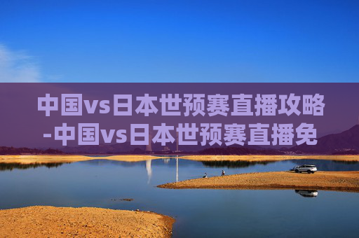 中国vs日本世预赛直播攻略-中国vs日本世预赛直播免费观看 中国vs日本世预赛直播攻略-中国vs日本世预赛直播免费观看