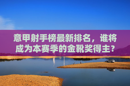 意甲射手榜最新排名,谁将成为本赛季的金靴奖得主?-意甲射手榜最新数据 意甲射手榜最新排名,谁将成为本赛季的金靴奖得主?-意甲射手榜最新数据