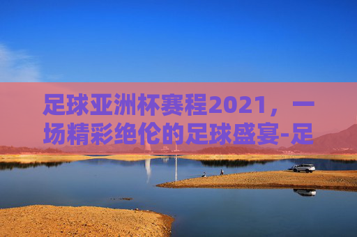 足球亚洲杯赛程2021,一场精彩绝伦的足球盛宴-足球亚洲杯赛程2021赛程表图片 足球亚洲杯赛程2021,一场精彩绝伦的足球盛宴-足球亚洲杯赛程2021赛程表图片