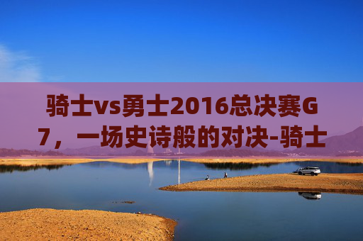 骑士vs勇士2016总决赛G7,一场史诗般的对决-骑士vs勇士2016总决赛g7高清 骑士vs勇士2016总决赛G7,一场史诗般的对决-骑士vs勇士2016总决赛g7高清
