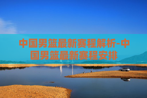 中国男篮最新赛程解析-中国男篮最新赛程安排 中国男篮最新赛程解析-中国男篮最新赛程安排