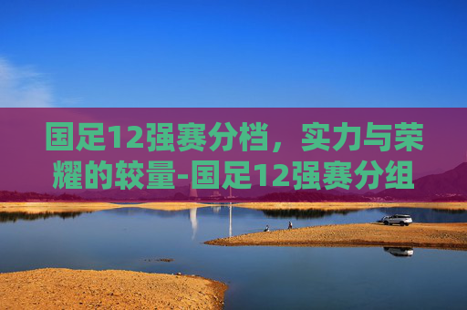 国足12强赛分档,实力与荣耀的较量-国足12强赛分组揭晓 国足12强赛分档,实力与荣耀的较量-国足12强赛分组揭晓