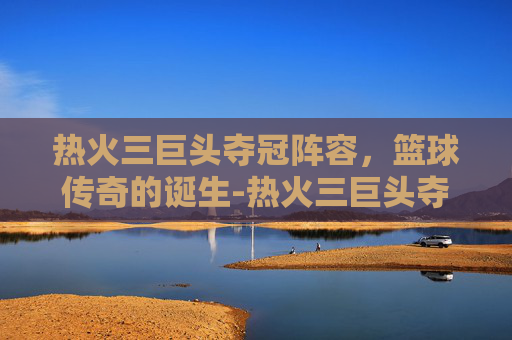 热火三巨头夺冠阵容,篮球传奇的诞生-热火三巨头夺冠阵容名单 热火三巨头夺冠阵容,篮球传奇的诞生-热火三巨头夺冠阵容名单