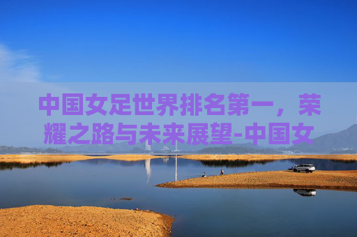 中国女足世界排名第一,荣耀之路与未来展望-中国女足世界排名第一是谁 中国女足世界排名第一,荣耀之路与未来展望-中国女足世界排名第一是谁