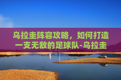 乌拉圭阵容攻略,如何打造一支无敌的足球队-乌拉圭阵容身价 乌拉圭阵容攻略,如何打造一支无敌的足球队-乌拉圭阵容身价