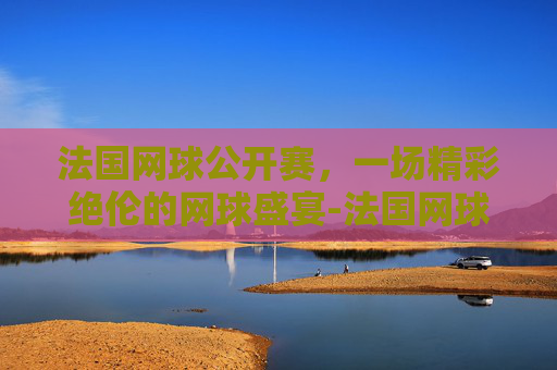 法国网球公开赛,一场精彩绝伦的网球盛宴-法国网球公开赛赛程 法国网球公开赛,一场精彩绝伦的网球盛宴-法国网球公开赛赛程