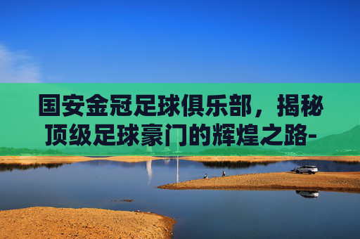 国安金冠足球俱乐部,揭秘顶级足球豪门的辉煌之路-国安金冠足球俱乐部怎么样? 国安金冠足球俱乐部,揭秘顶级足球豪门的辉煌之路-国安金冠足球俱乐部怎么样?