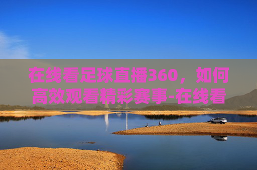 在线看足球直播360,如何高效观看精彩赛事-在线看足球直播360视频 在线看足球直播360,如何高效观看精彩赛事-在线看足球直播360视频