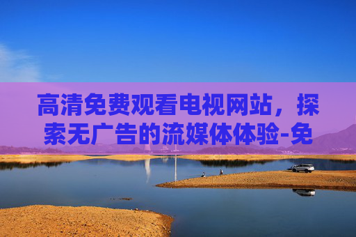 高清免费观看电视网站,探索无广告的流媒体体验-免费高清在线播放电视剧网站 高清免费观看电视网站,探索无广告的流媒体体验-免费高清在线播放电视剧网站