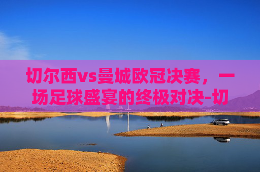 切尔西vs曼城欧冠决赛,一场足球盛宴的终极对决-切尔西vs曼城欧冠决赛 数据 切尔西vs曼城欧冠决赛,一场足球盛宴的终极对决-切尔西vs曼城欧冠决赛 数据