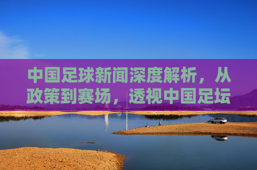 中国足球新闻深度解析,从政策到赛场,透视中国足坛的风云变幻-中国足球新闻新闻 中国足球新闻深度解析,从政策到赛场,透视中国足坛的风云变幻-中国足球新闻新闻