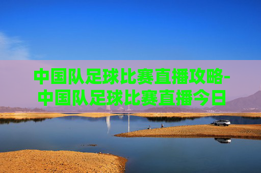 中国队足球比赛直播攻略-中国队足球比赛直播今日 中国队足球比赛直播攻略-中国队足球比赛直播今日