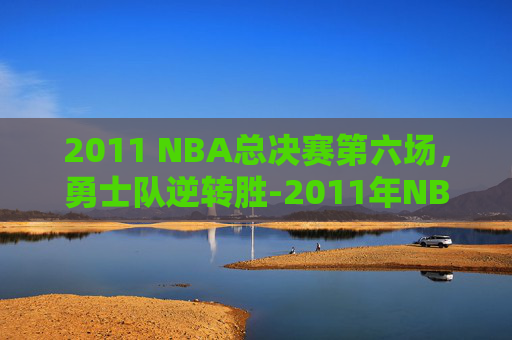 2011 NBA总决赛第六场,勇士队逆转胜-2011年NBA总决赛第六场回放 2011 NBA总决赛第六场,勇士队逆转胜-2011年NBA总决赛第六场回放