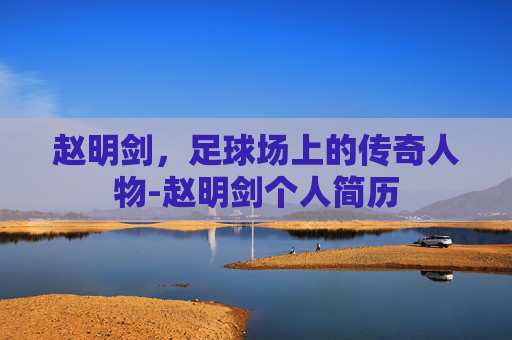赵明剑,足球场上的传奇人物-赵明剑个人简历 赵明剑,足球场上的传奇人物-赵明剑个人简历
