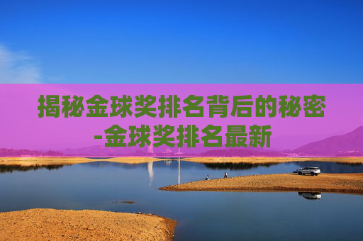 揭秘金球奖排名背后的秘密-金球奖排名最新 揭秘金球奖排名背后的秘密-金球奖排名最新